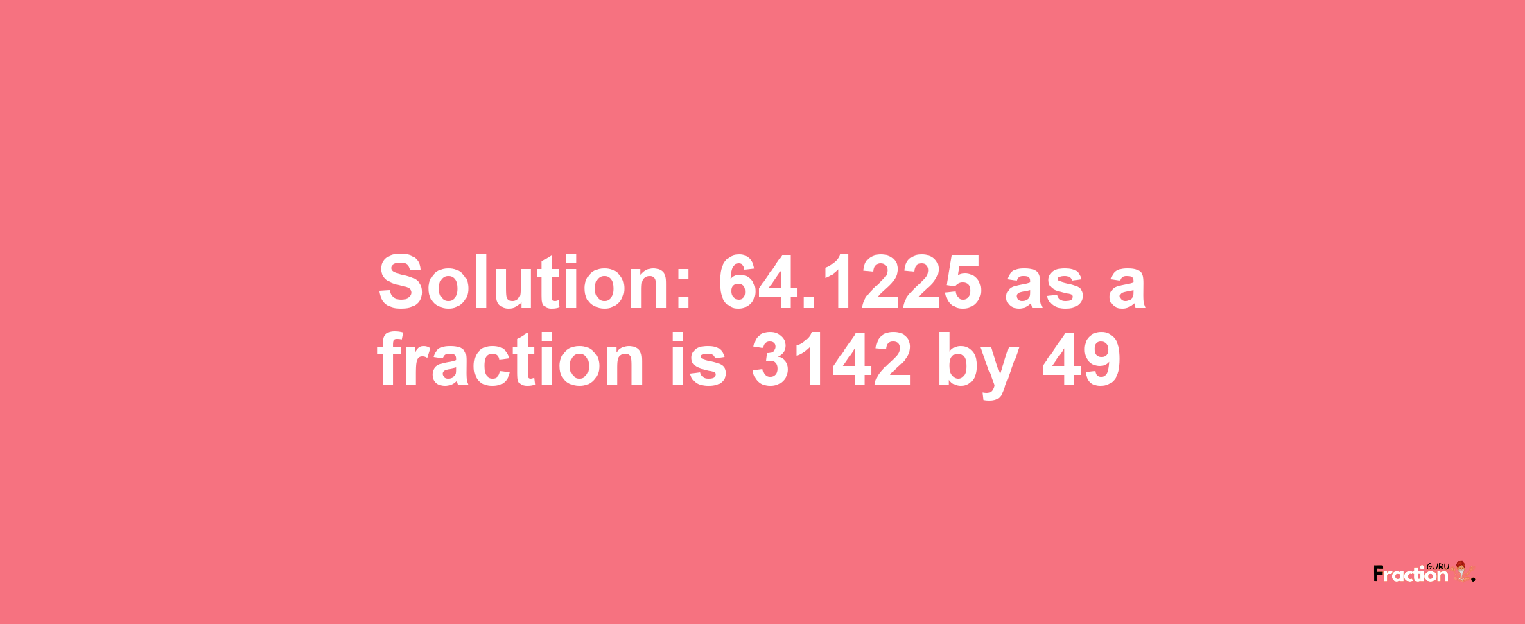 Solution:64.1225 as a fraction is 3142/49